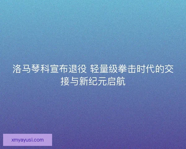 洛马琴科宣布退役 轻量级拳击时代的交接与新纪元启航