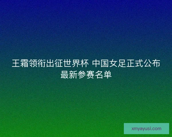 王霜领衔出征世界杯 中国女足正式公布最新参赛名单